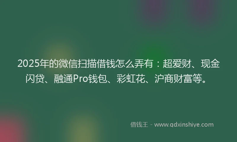 2025年的微信扫描借钱怎么弄有：超爱财、现金闪贷、融通Pro钱包、彩虹花、沪商财富等。
