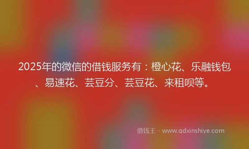 2025年的微信的借钱服务有：橙心花、乐融钱包、易速花、芸豆分、芸豆花、来租呗等。