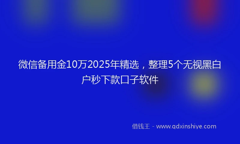 微信备用金10万2025年精选，整理5个无视黑白户秒下款口子软件