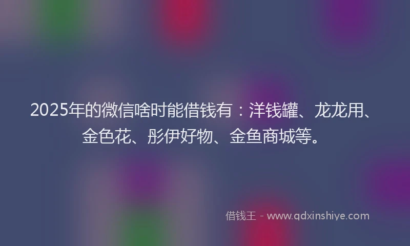 2025年的微信啥时能借钱有：洋钱罐、龙龙用、金色花、彤伊好物、金鱼商城等。
