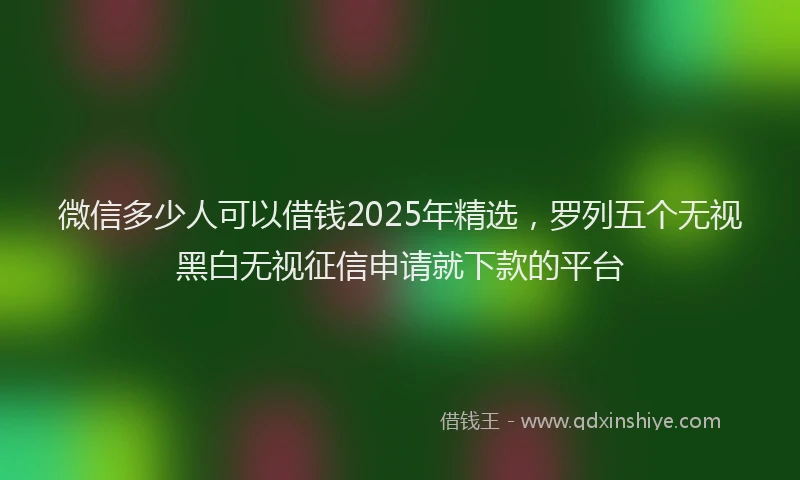 微信多少人可以借钱2025年精选，罗列五个无视黑白无视征信申请就下款的平台