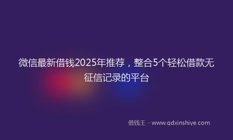 微信最新借钱2025年推荐，整合5个轻松借款无征信记录的平台