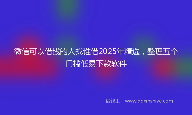 微信可以借钱的人找谁借2025年精选，整理五个门槛低易下款软件