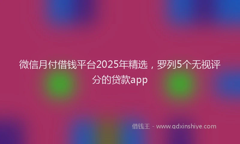 微信月付借钱平台2025年精选，罗列5个无视评分的贷款app