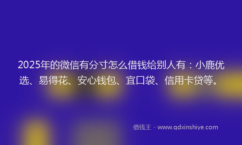 2025年的微信有分寸怎么借钱给别人有：小鹿优选、易得花、安心钱包、宜口袋、信用卡贷等。