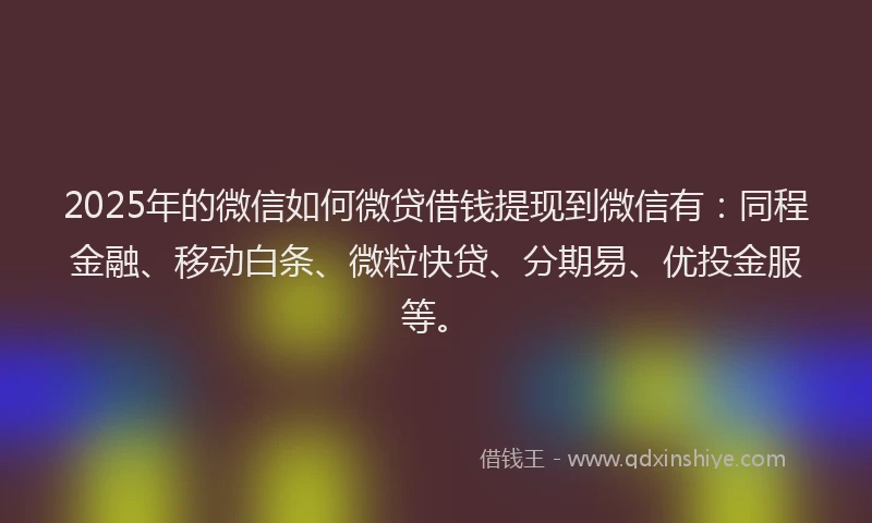 2025年的微信如何微贷借钱提现到微信有：同程金融、移动白条、微粒快贷、分期易、优投金服等。
