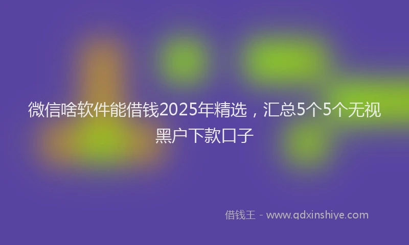微信啥软件能借钱2025年精选，汇总5个5个无视黑户下款口子