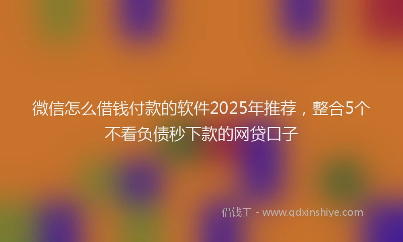 微信怎么借钱付款的软件2025年推荐，整合5个不看负债秒下款的网贷口子