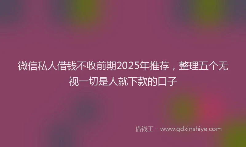 微信私人借钱不收前期2025年推荐，整理五个无视一切是人就下款的口子