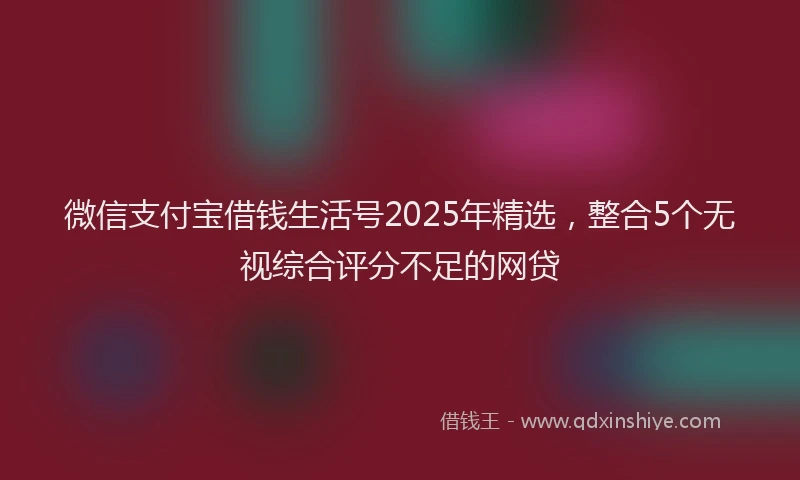 微信支付宝借钱生活号2025年精选，整合5个无视综合评分不足的网贷