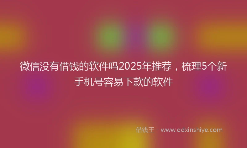 微信没有借钱的软件吗2025年推荐，梳理5个新手机号容易下款的软件