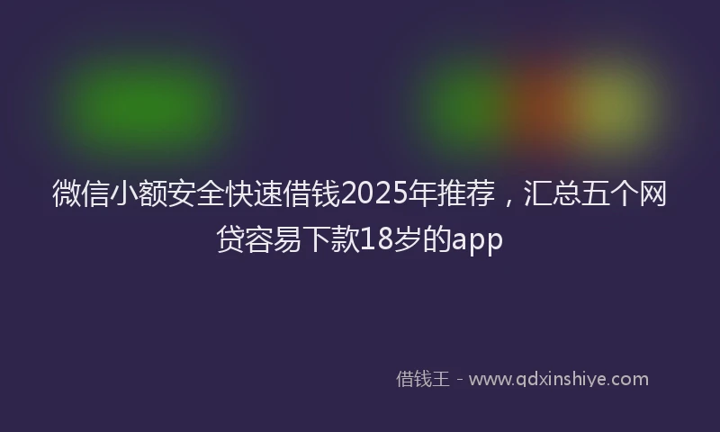 微信小额安全快速借钱2025年推荐，汇总五个网贷容易下款18岁的app