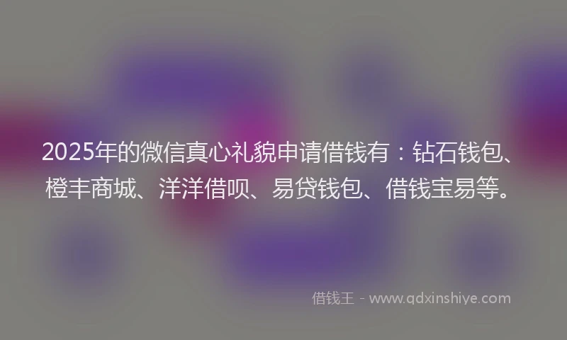 2025年的微信真心礼貌申请借钱有：钻石钱包、橙丰商城、洋洋借呗、易贷钱包、借钱宝易等。