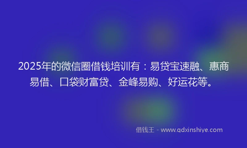 2025年的微信圈借钱培训有：易贷宝速融、惠商易借、口袋财富贷、金峰易购、好运花等。