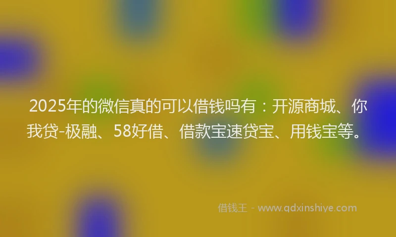 2025年的微信真的可以借钱吗有：开源商城、你我贷-极融、58好借、借款宝速贷宝、用钱宝等。