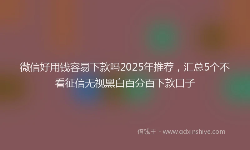 微信好用钱容易下款吗2025年推荐，汇总5个不看征信无视黑白百分百下款口子