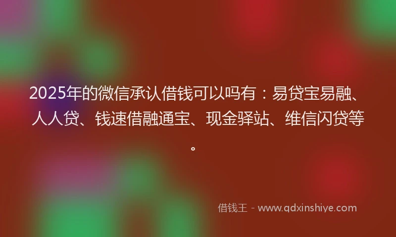 2025年的微信承认借钱可以吗有：易贷宝易融、人人贷、钱速借融通宝、现金驿站、维信闪贷等。