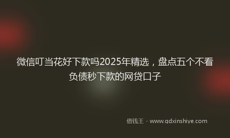 微信叮当花好下款吗2025年精选，盘点五个不看负债秒下款的网贷口子