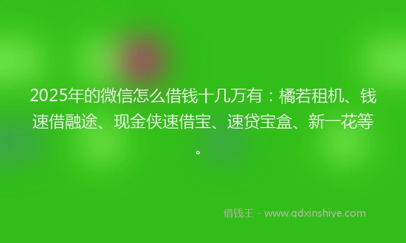 2025年的微信怎么借钱十几万有：橘若租机、钱速借融途、现金侠速借宝、速贷宝盒、新一花等。