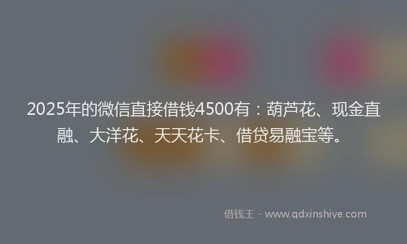 2025年的微信直接借钱4500有：葫芦花、现金直融、大洋花、天天花卡、借贷易融宝等。