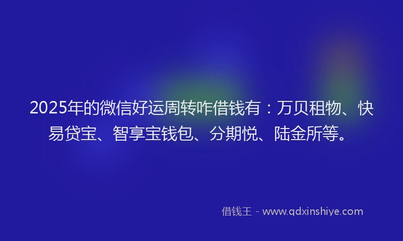 2025年的微信好运周转咋借钱有：万贝租物、快易贷宝、智享宝钱包、分期悦、陆金所等。