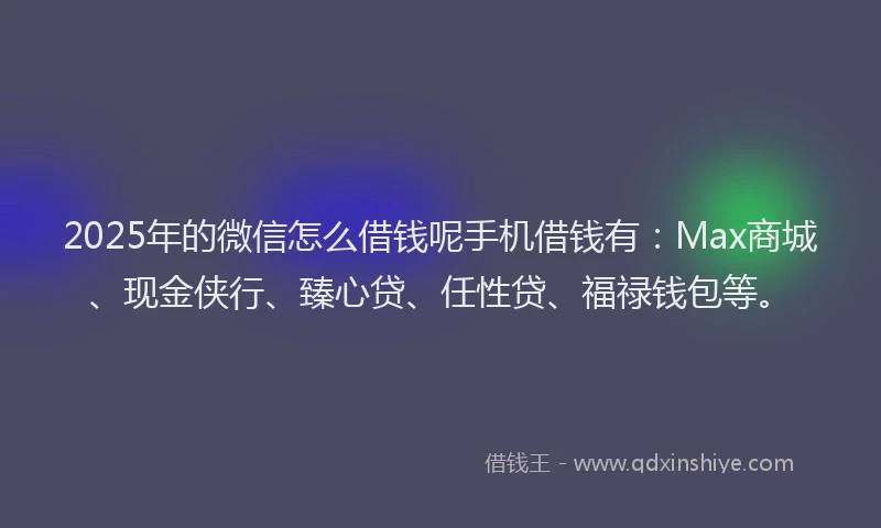 2025年的微信怎么借钱呢手机借钱有：Max商城、现金侠行、臻心贷、任性贷、福禄钱包等。