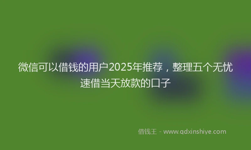 微信可以借钱的用户2025年推荐，整理五个无忧速借当天放款的口子