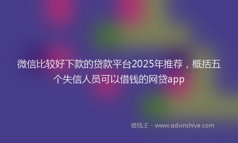 微信比较好下款的贷款平台2025年推荐，概括五个失信人员可以借钱的网贷app
