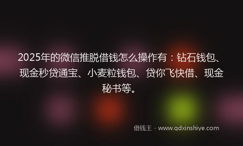 2025年的微信推脱借钱怎么操作有：钻石钱包、现金秒贷通宝、小麦粒钱包、贷你飞快借、现金秘书等。