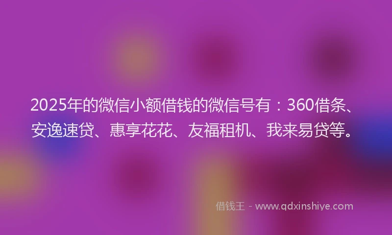 2025年的微信小额借钱的微信号有：360借条、安逸速贷、惠享花花、友福租机、我来易贷等。