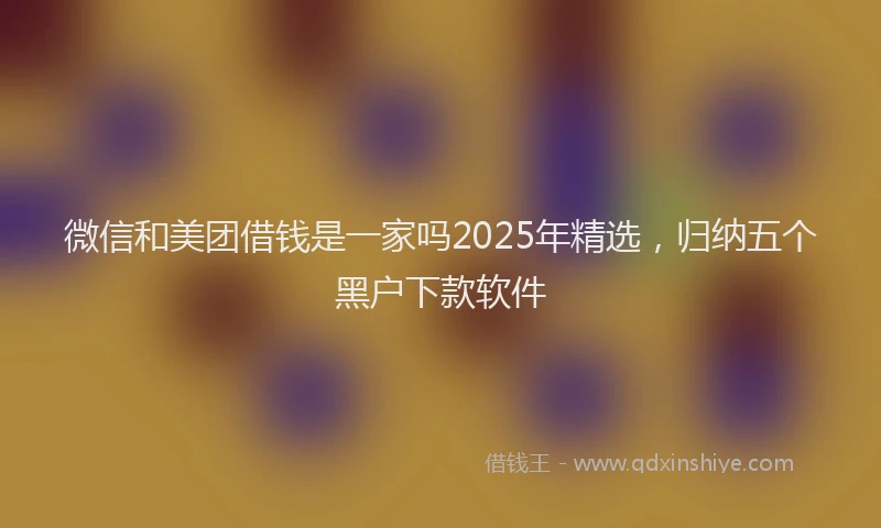 微信和美团借钱是一家吗2025年精选，归纳五个黑户下款软件