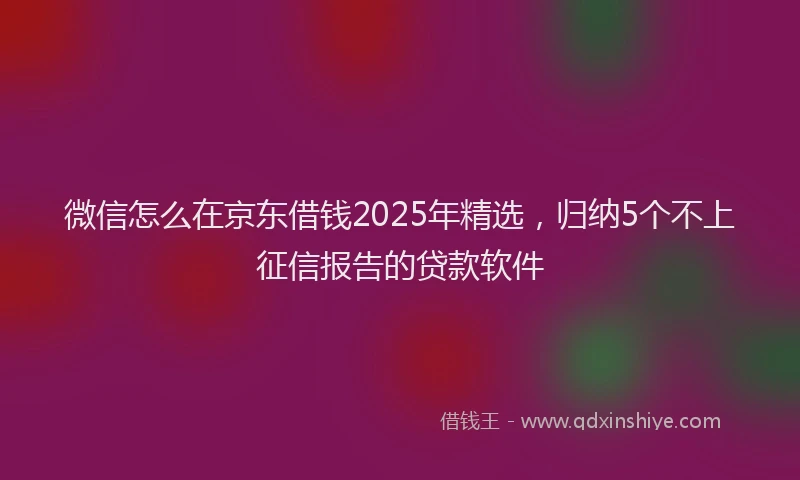 微信怎么在京东借钱2025年精选，归纳5个不上征信报告的贷款软件
