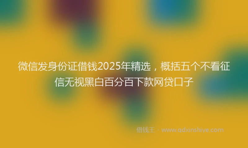 微信发身份证借钱2025年精选，概括五个不看征信无视黑白百分百下款网贷口子