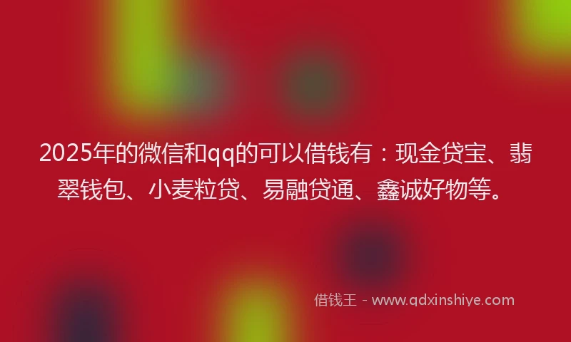 2025年的微信和qq的可以借钱有：现金贷宝、翡翠钱包、小麦粒贷、易融贷通、鑫诚好物等。