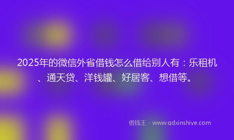 2025年的微信外省借钱怎么借给别人有：乐租机、通天贷、洋钱罐、好居客、想借等。
