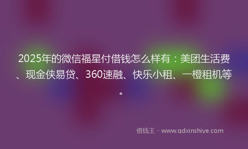 2025年的微信福星付借钱怎么样有：美团生活费、现金侠易贷、360速融、快乐小租、一橙租机等。