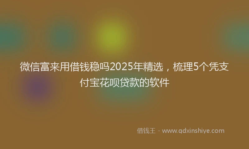 微信富来用借钱稳吗2025年精选，梳理5个凭支付宝花呗贷款的软件