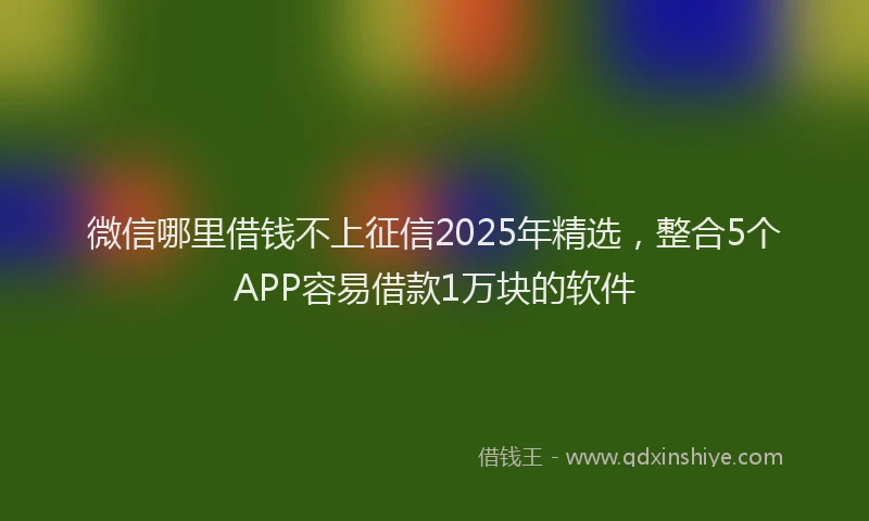微信哪里借钱不上征信2025年精选，整合5个APP容易借款1万块的软件