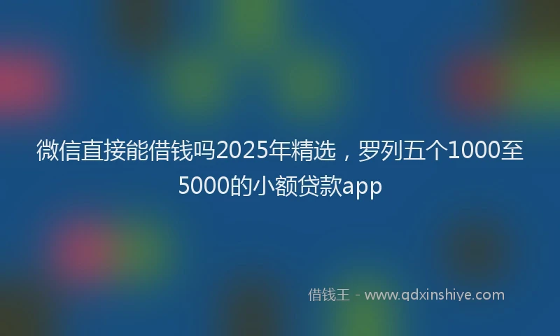 微信直接能借钱吗2025年精选，罗列五个1000至5000的小额贷款app