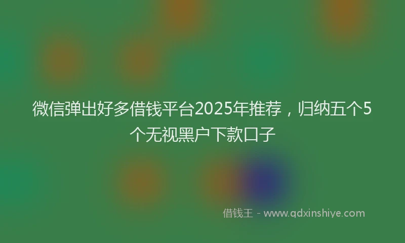 微信弹出好多借钱平台2025年推荐，归纳五个5个无视黑户下款口子