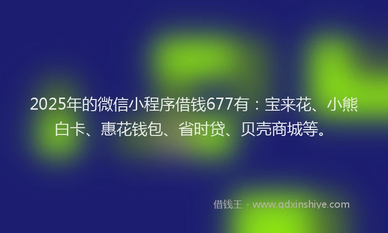 2025年的微信小程序借钱677有：宝来花、小熊白卡、惠花钱包、省时贷、贝壳商城等。