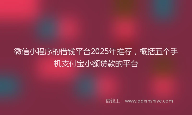 微信小程序的借钱平台2025年推荐，概括五个手机支付宝小额贷款的平台