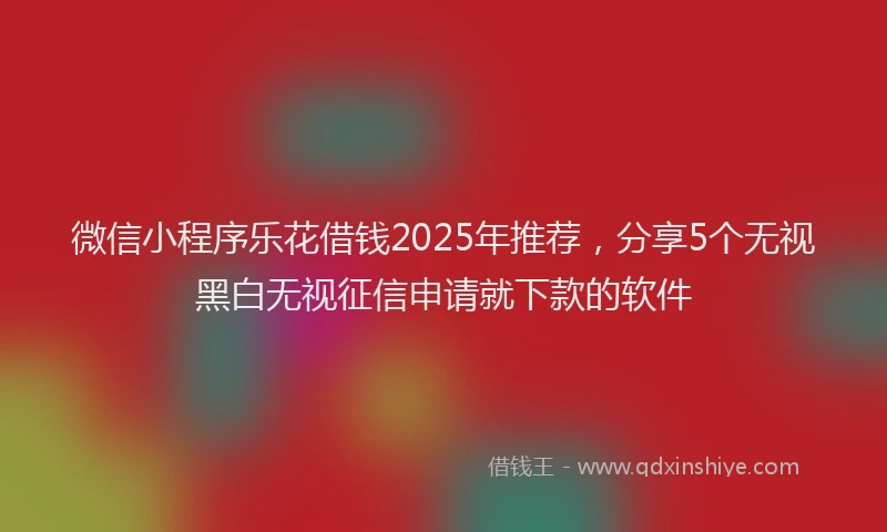 微信小程序乐花借钱2025年推荐，分享5个无视黑白无视征信申请就下款的软件