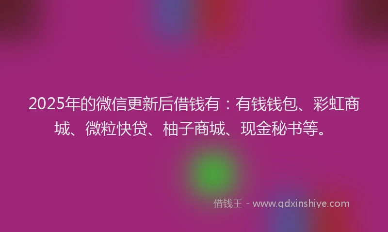 2025年的微信更新后借钱有：有钱钱包、彩虹商城、微粒快贷、柚子商城、现金秘书等。