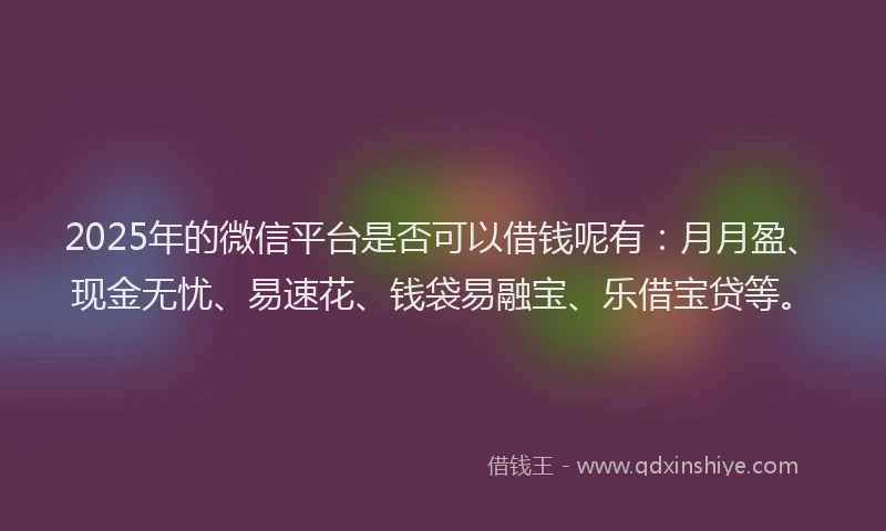 2025年的微信平台是否可以借钱呢有：月月盈、现金无忧、易速花、钱袋易融宝、乐借宝贷等。