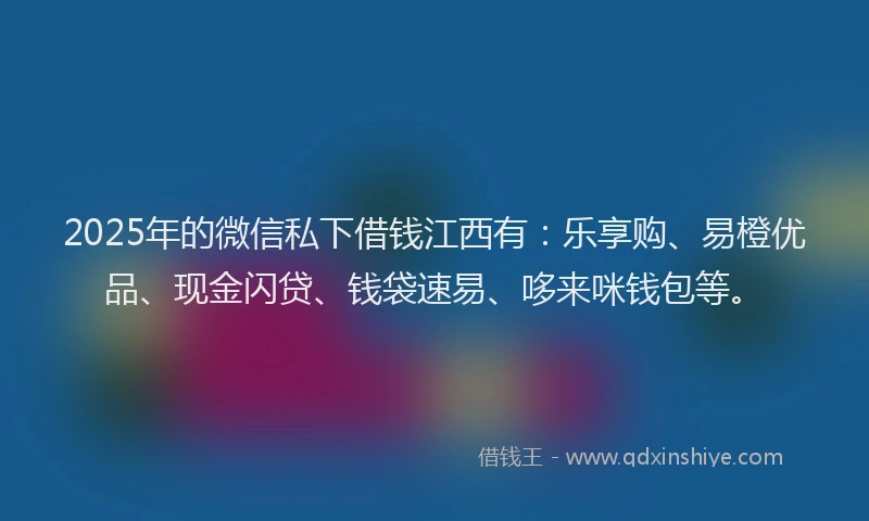2025年的微信私下借钱江西有：乐享购、易橙优品、现金闪贷、钱袋速易、哆来咪钱包等。