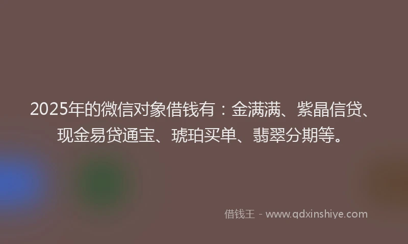 2025年的微信对象借钱有：金满满、紫晶信贷、现金易贷通宝、琥珀买单、翡翠分期等。