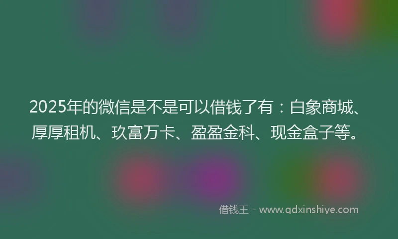 2025年的微信是不是可以借钱了有：白象商城、厚厚租机、玖富万卡、盈盈金科、现金盒子等。