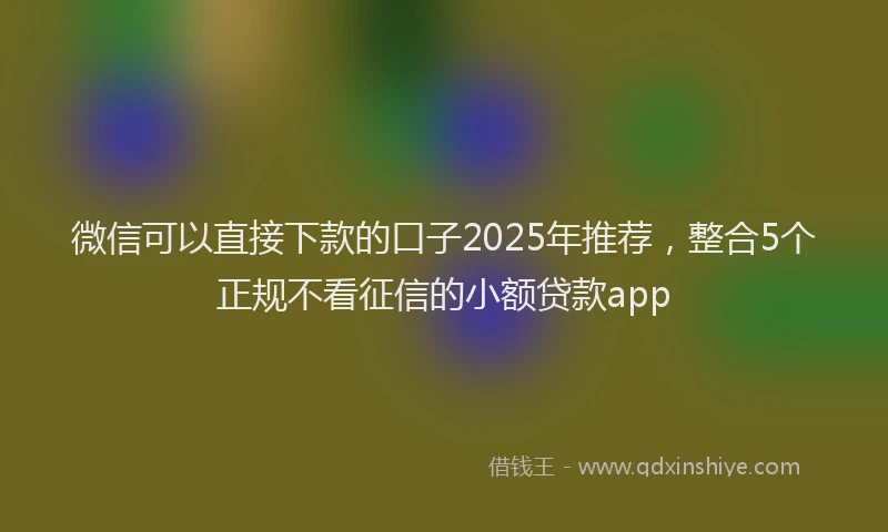 微信可以直接下款的口子2025年推荐，整合5个正规不看征信的小额贷款app