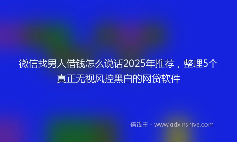 微信找男人借钱怎么说话2025年推荐，整理5个真正无视风控黑白的网贷软件